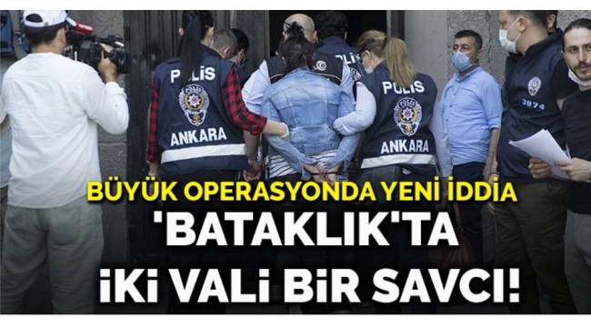 Büyük operasyonda yeni iddia... Bataklıkta iki vali bir savcı!