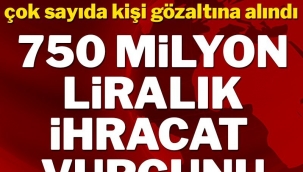 İhracatta 750 milyon liralık vurgun! Çok sayıda kişi gözaltında