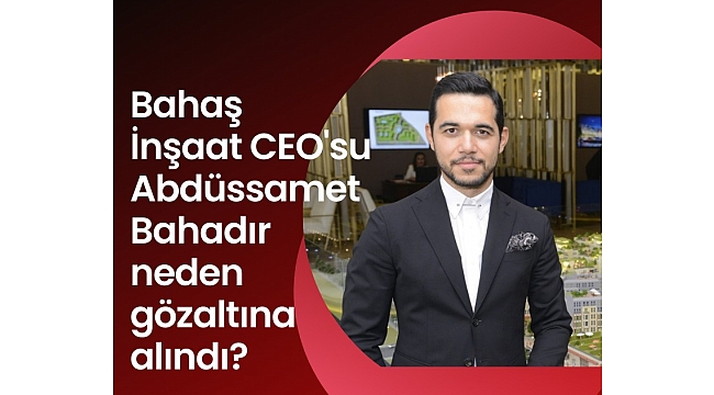 Bahaş İnşaat CEO'su Abdüssamet Bahadır neden gözaltına alındı?